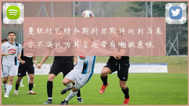 曼联对巴特和斯科尔斯评论利马表示不满认为其言论带有嘲讽意味