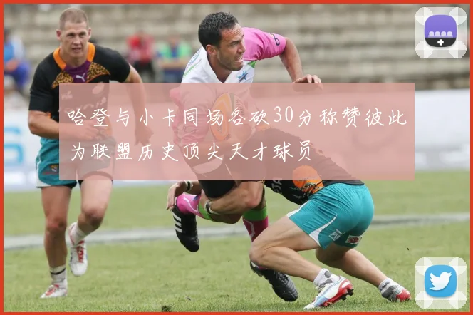 哈登与小卡同场各砍30分称赞彼此为联盟历史顶尖天才球员