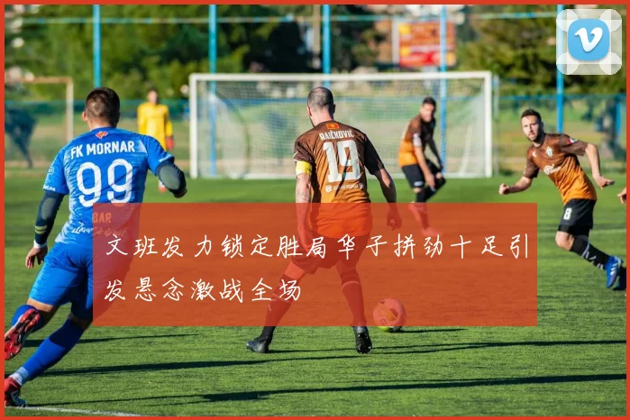 文班发力锁定胜局华子拼劲十足引发悬念激战全场