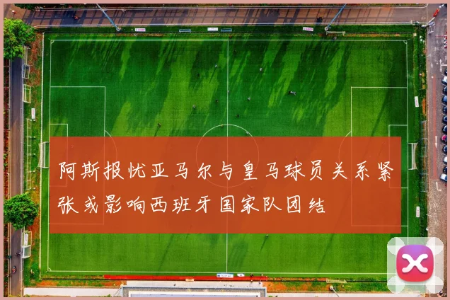 阿斯报忧亚马尔与皇马球员关系紧张或影响西班牙国家队团结