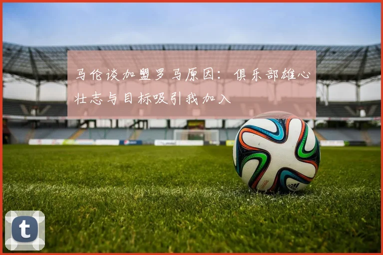 马伦谈加盟罗马原因：俱乐部雄心壮志与目标吸引我加入