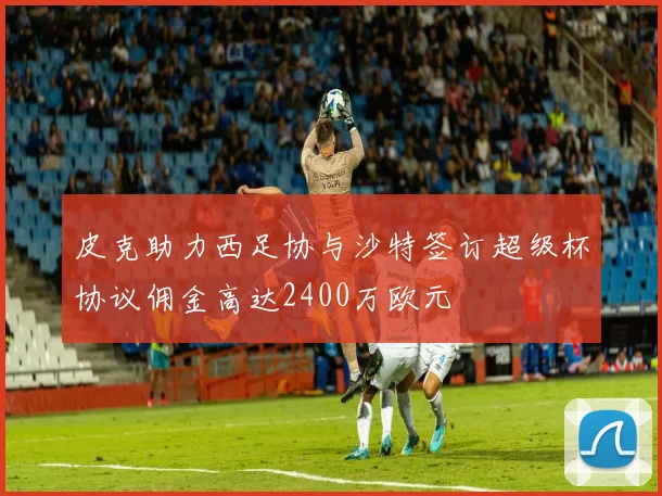 皮克助力西足协与沙特签订超级杯协议佣金高达2400万欧元