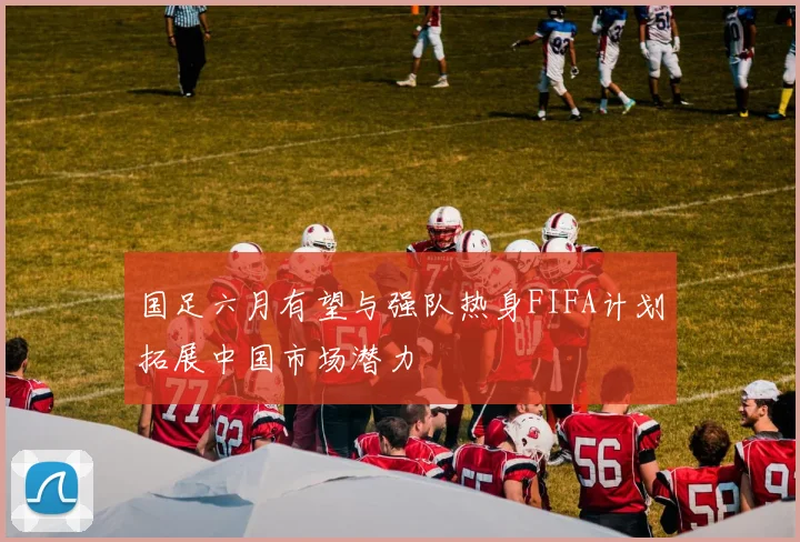 国足六月有望与强队热身FIFA计划拓展中国市场潜力
