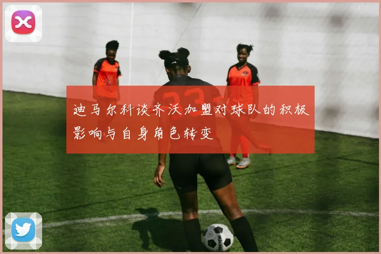 迪马尔科谈齐沃加盟对球队的积极影响与自身角色转变
