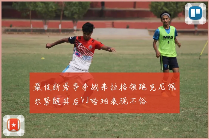 最佳新秀争夺战弗拉格领跑克尼佩尔紧随其后VJ哈珀表现不俗