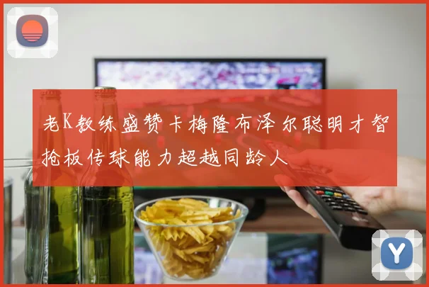老K教练盛赞卡梅隆布泽尔聪明才智抢板传球能力超越同龄人