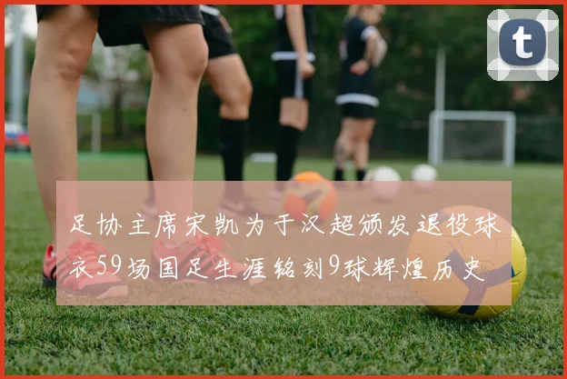 足协主席宋凯为于汉超颁发退役球衣59场国足生涯铭刻9球辉煌历史