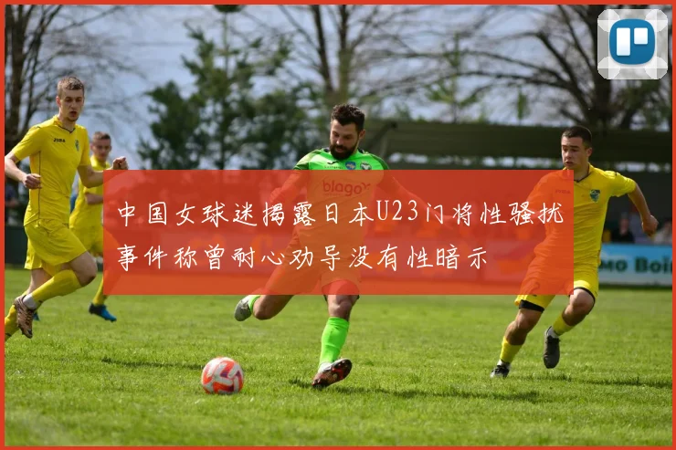 中国女球迷揭露日本U23门将性骚扰事件称曾耐心劝导没有性暗示