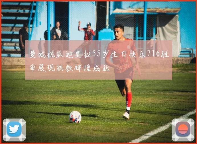 曼城祝瓜迪奥拉55岁生日快乐716胜率展现执教辉煌成就