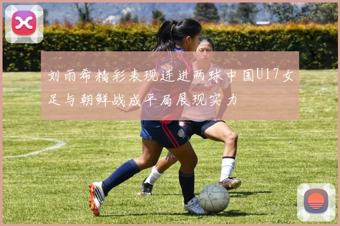 刘雨希精彩表现连进两球中国U17女足与朝鲜战成平局展现实力
