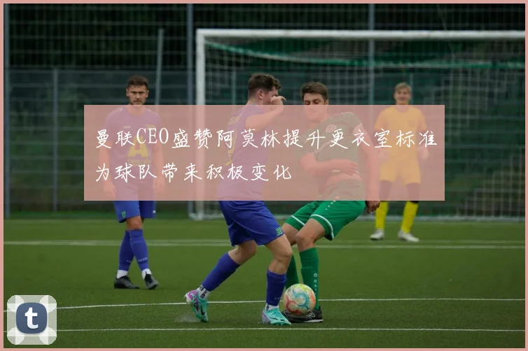 曼联CEO盛赞阿莫林提升更衣室标准为球队带来积极变化